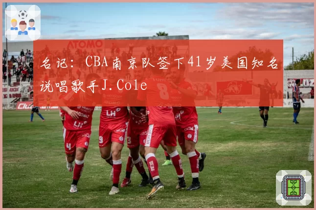 名记：CBA南京队签下41岁美国知名说唱歌手J.Cole