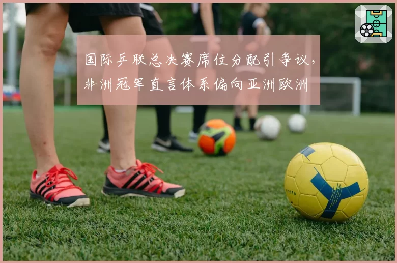 国际乒联总决赛席位分配引争议，非洲冠军直言体系偏向亚洲欧洲