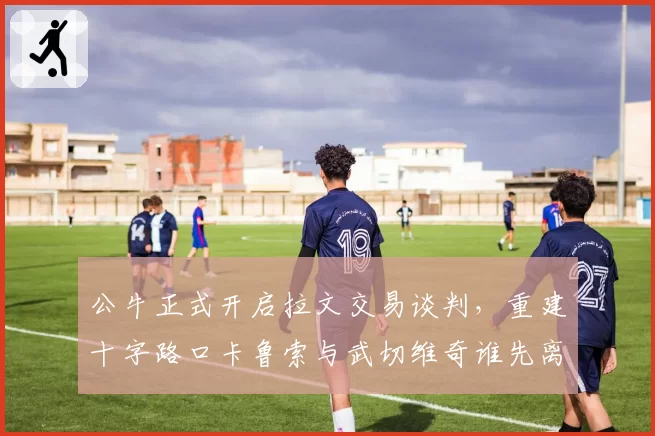 公牛正式开启拉文交易谈判，重建十字路口卡鲁索与武切维奇谁先离队？