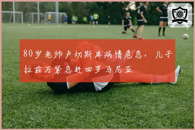 80岁老帅卢切斯库病情危急,儿子拉兹万紧急赶回罗马尼亚