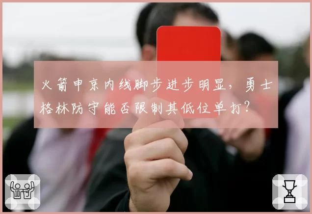 火箭申京内线脚步进步明显，勇士格林防守能否限制其低位单打？