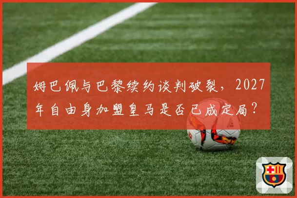 姆巴佩与巴黎续约谈判破裂,2027年自由身加盟皇马是否已成定局?