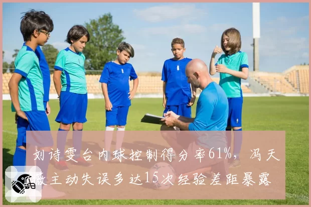 刘诗雯台内球控制得分率61%,冯天薇主动失误多达15次经验差距暴露