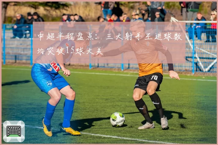 中超半程盘点：三大射手王进球数均突破15球大关