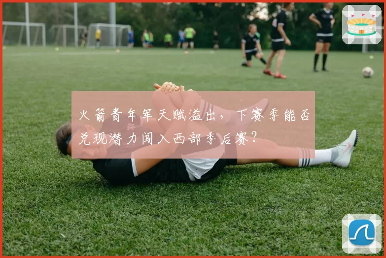 火箭青年军天赋溢出，下赛季能否兑现潜力闯入西部季后赛？