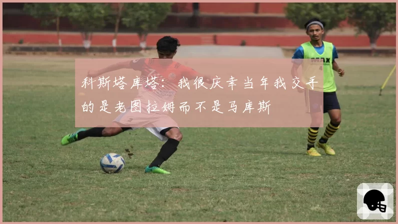 科斯塔库塔:我很庆幸当年我交手的是老图拉姆而不是马库斯