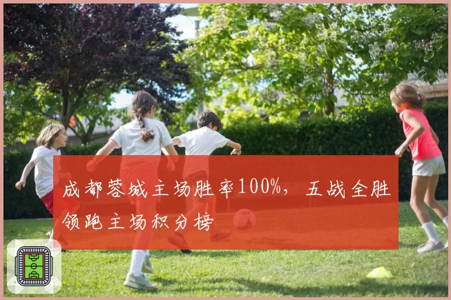 成都蓉城主场胜率100%,五战全胜领跑主场积分榜