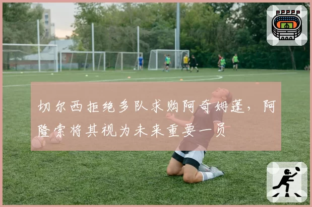 切尔西拒绝多队求购阿奇姆蓬，阿隆索将其视为未来重要一员