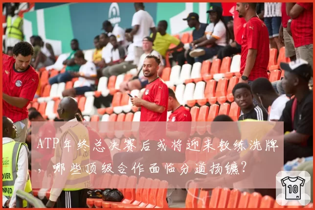 ATP年终总决赛后或将迎来教练洗牌,哪些顶级合作面临分道扬镳?