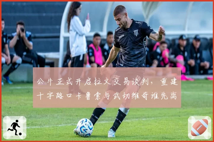 公牛正式开启拉文交易谈判,重建十字路口卡鲁索与武切维奇谁先离队?
