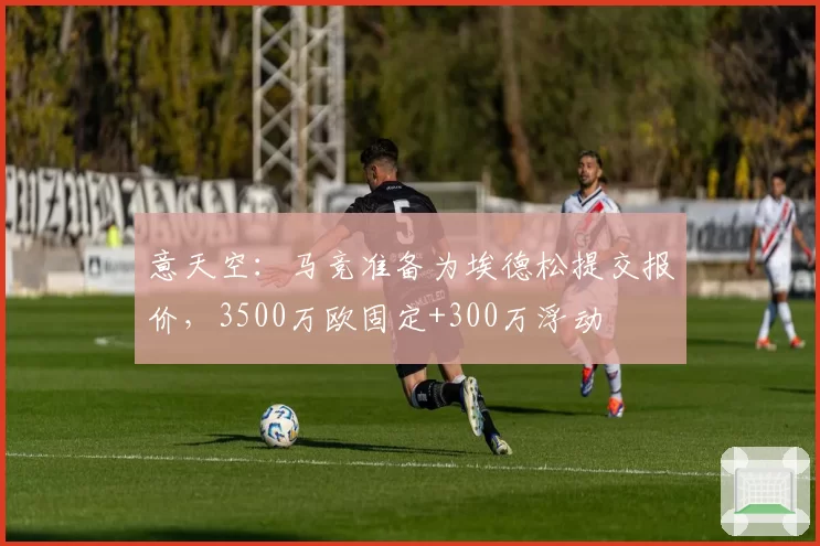 意天空：马竞准备为埃德松提交报价，3500万欧固定+300万浮动