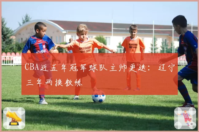 CBA近五年冠军球队主帅更迭：辽宁三年两换教练