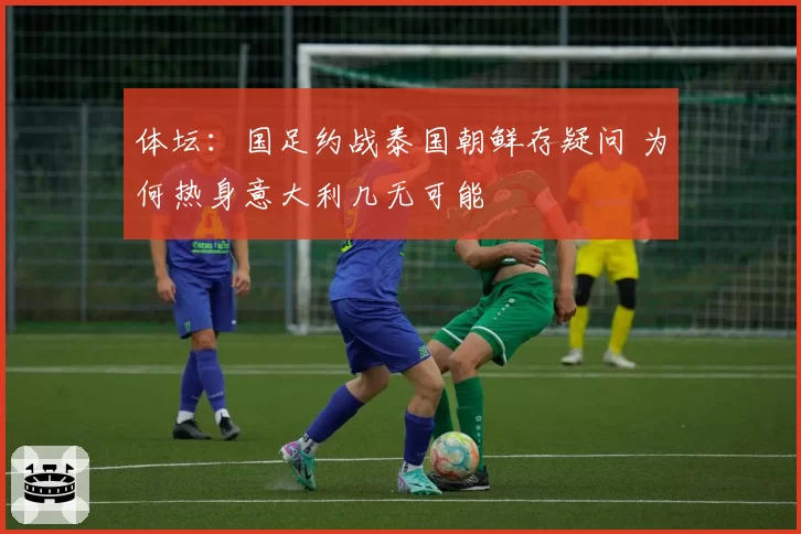 体坛：国足约战泰国朝鲜存疑问 为何热身意大利几无可能