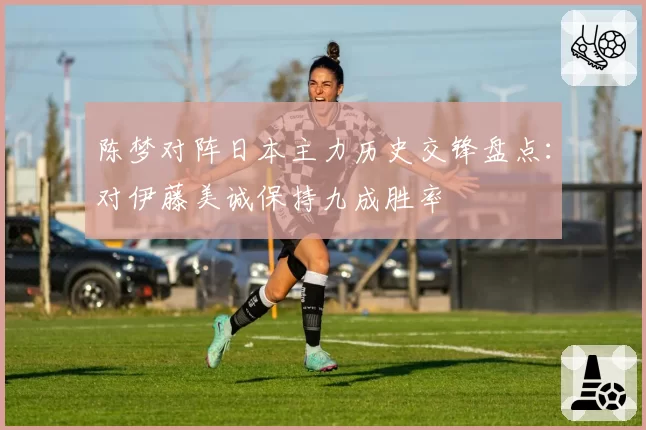 陈梦对阵日本主力历史交锋盘点：对伊藤美诚保持九成胜率