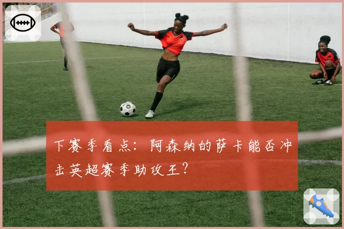 下赛季看点：阿森纳的萨卡能否冲击英超赛季助攻王？