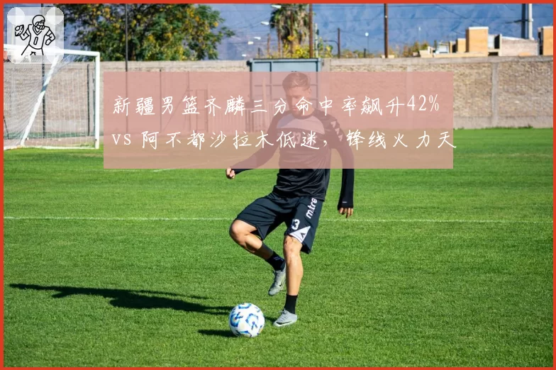 新疆男篮齐麟三分命中率飙升42% vs 阿不都沙拉木低迷,锋线火力天平倾斜