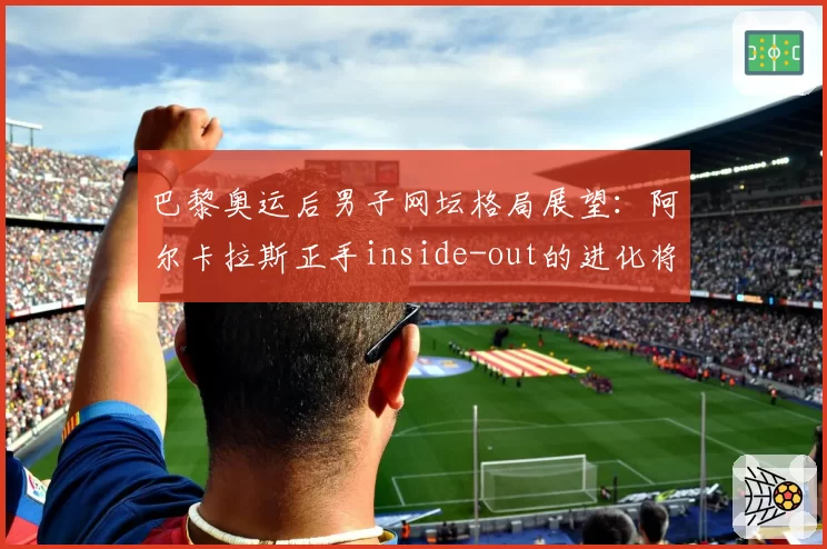 巴黎奥运后男子网坛格局展望:阿尔卡拉斯正手inside-out的进化将统治硬地赛场