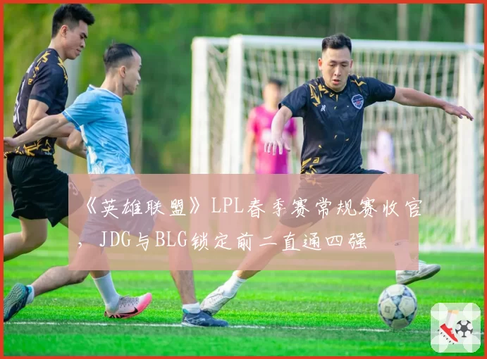 《英雄联盟》LPL春季赛常规赛收官，JDG与BLG锁定前二直通四强