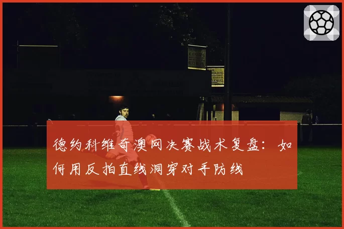 德约科维奇澳网决赛战术复盘：如何用反拍直线洞穿对手防线