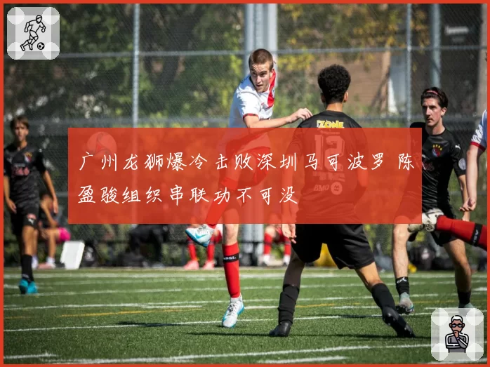 广州龙狮爆冷击败深圳马可波罗 陈盈骏组织串联功不可没