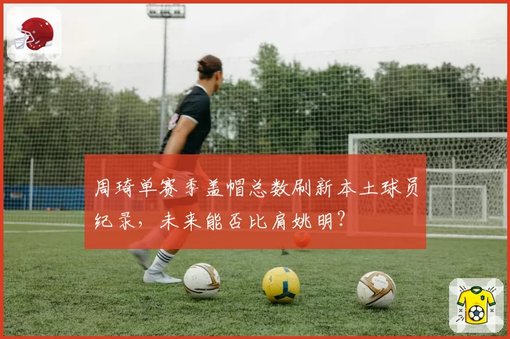 周琦单赛季盖帽总数刷新本土球员纪录,未来能否比肩姚明?