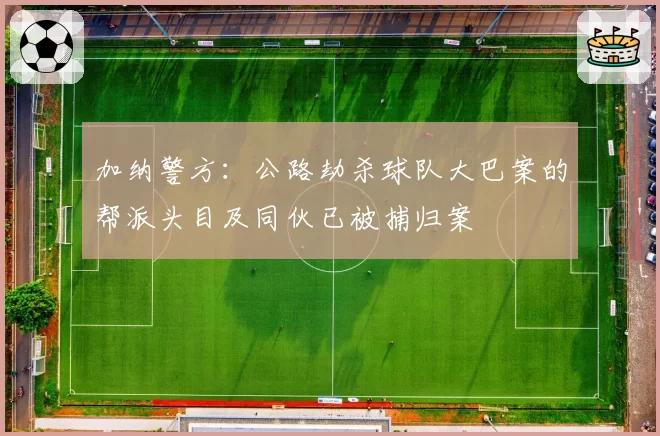 加纳警方：公路劫杀球队大巴案的帮派头目及同伙已被捕归案