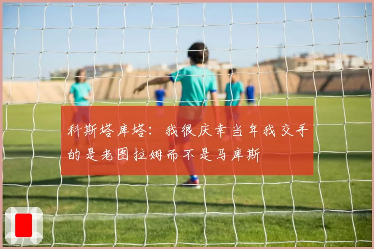 科斯塔库塔：我很庆幸当年我交手的是老图拉姆而不是马库斯