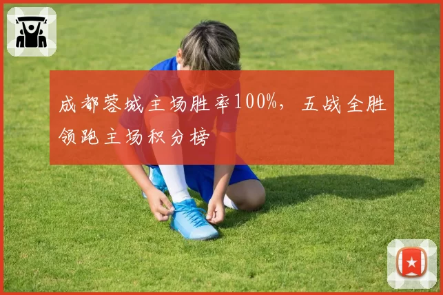 成都蓉城主场胜率100%,五战全胜领跑主场积分榜