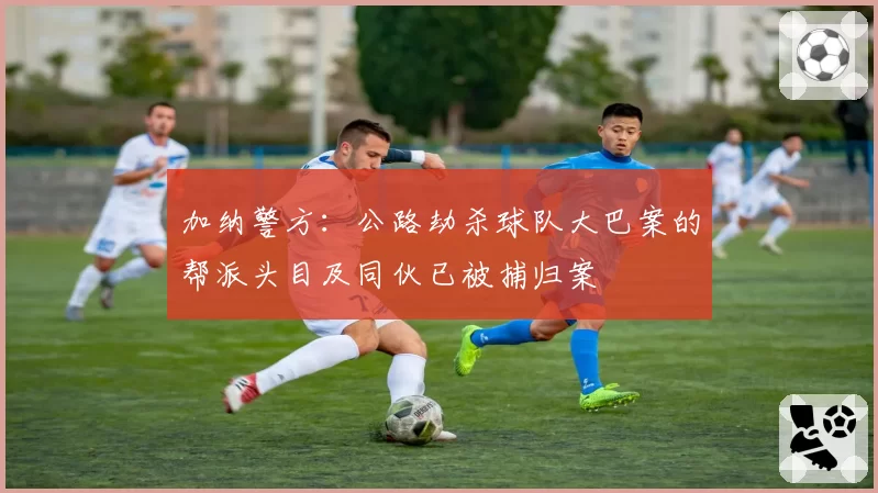 加纳警方：公路劫杀球队大巴案的帮派头目及同伙已被捕归案