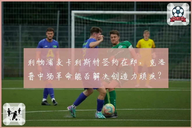 利物浦麦卡利斯特签约在即,克洛普中场革命能否解决创造力顽疾?