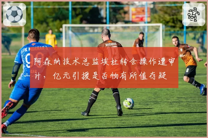 阿森纳技术总监埃杜转会操作遭审计,亿元引援是否物有所值存疑