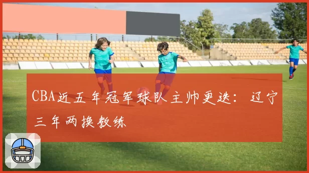 CBA近五年冠军球队主帅更迭：辽宁三年两换教练