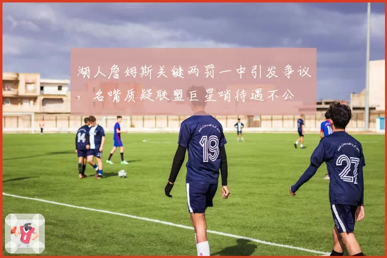 湖人詹姆斯关键两罚一中引发争议，名嘴质疑联盟巨星哨待遇不公