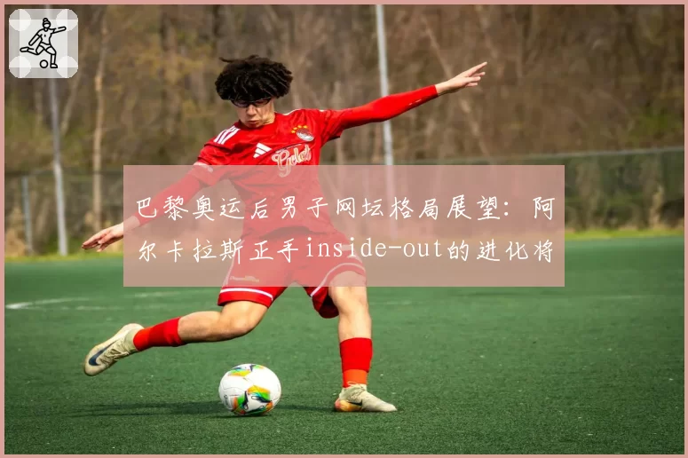 巴黎奥运后男子网坛格局展望:阿尔卡拉斯正手inside-out的进化将统治硬地赛场