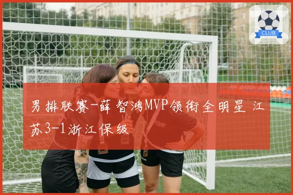 男排联赛-薛智鸿MVP领衔全明星 江苏3-1浙江保级