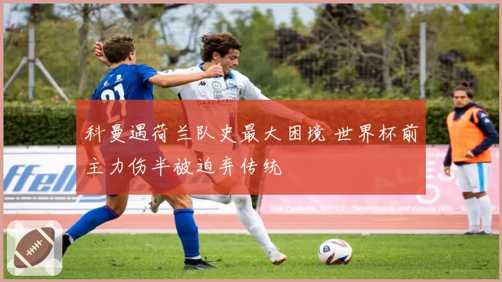 科曼遇荷兰队史最大困境 世界杯前主力伤半被迫弃传统