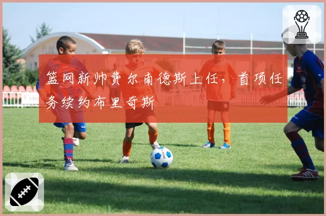 篮网新帅费尔南德斯上任,首项任务续约布里奇斯