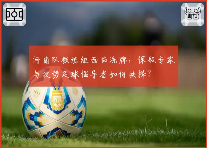 河南队教练组面临洗牌,保级专家与攻势足球倡导者如何抉择?