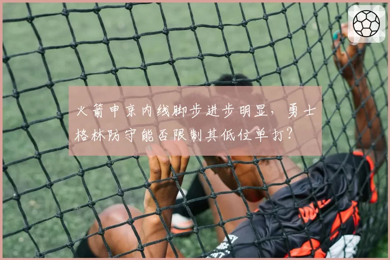 火箭申京内线脚步进步明显，勇士格林防守能否限制其低位单打？