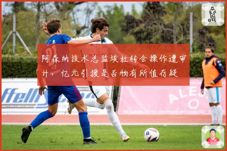 阿森纳技术总监埃杜转会操作遭审计,亿元引援是否物有所值存疑