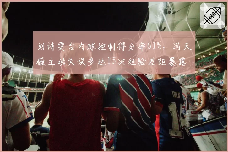 刘诗雯台内球控制得分率61%，冯天薇主动失误多达15次经验差距暴露