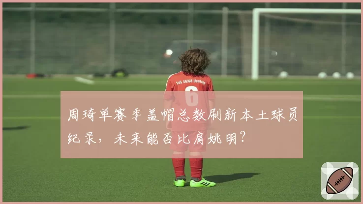 周琦单赛季盖帽总数刷新本土球员纪录，未来能否比肩姚明？