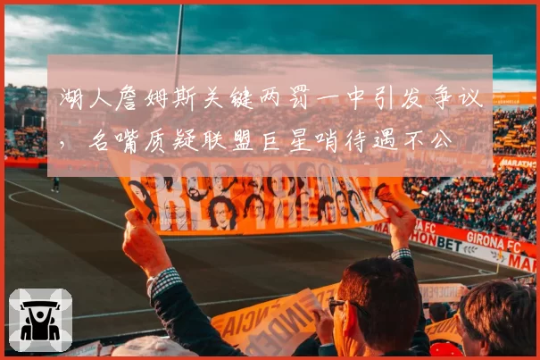 湖人詹姆斯关键两罚一中引发争议,名嘴质疑联盟巨星哨待遇不公