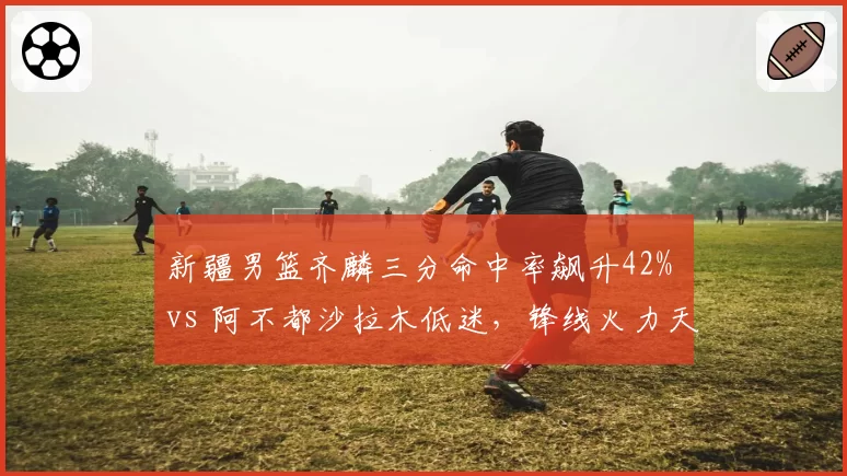 新疆男篮齐麟三分命中率飙升42% vs 阿不都沙拉木低迷,锋线火力天平倾斜